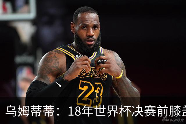 乌姆蒂蒂：18年世界杯决赛前膝盖就受伤了 我根本没时间想它
